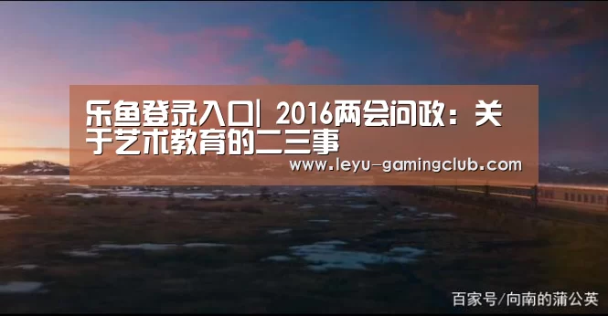 乐鱼登录入口|
<h1>2016两会问政:关于艺术教育的二三事(图1) 乐鱼电竞
